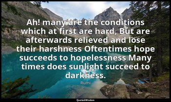 Ah! many are the conditions which at first are hard, But are afterwards relieved — Rumi