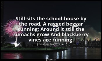 Still sits the school-house by the road, A ragged beggar sunning; Around it stil — John Greenleaf Whittier
