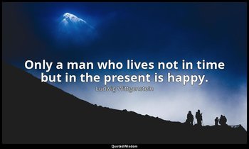 Only a man who lives not in time but in the present is happy. — Ludwig Wittgenstein