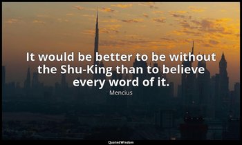 It would be better to be without the Shu-King than to believe every word of it. — Mencius