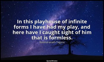 In this playhouse of infinite forms I have had my play, and here have I caught s — Rabindranath Tagore