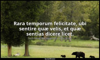 Rara temporum felicitate, ubi sentire quæ velis, et quæ sentias dicere licet. — Such being the happiness of the times