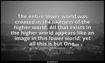 The entire lower world was created in the likeness of the higher world. All that — Michel de Montaigne