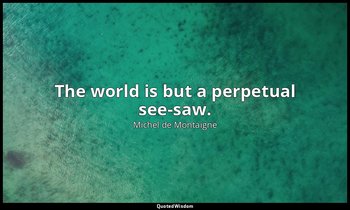 The world is but a perpetual see-saw. — Michel de Montaigne