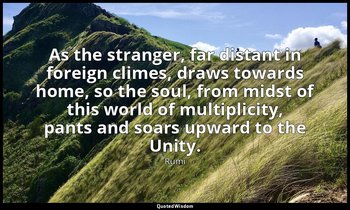 As the stranger, far distant in foreign climes, draws towards home, so the soul, — Rumi