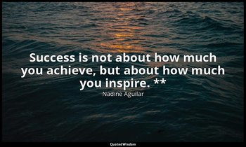 Success is not about how much you achieve, but about how much you inspire. ** — Nadine Aguilar