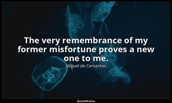 The very remembrance of my former misfortune proves a new one to me. — Miguel de Cervantes