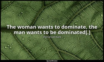 The woman wants to dominate, the man wants to be dominated[.] — Immanuel Kant