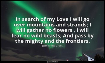 In search of my Love I will go over mountains and strands; I will gather no flow — John of the Cross