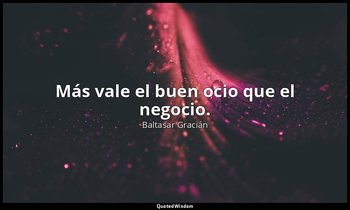 Más vale el buen ocio que el negocio. — Baltasar Gracián