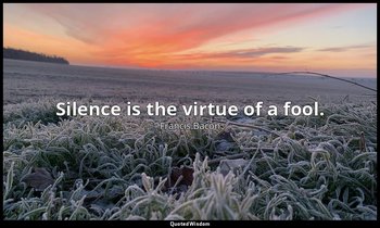 Silence is the virtue of a fool. — Francis Bacon