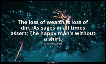 The loss of wealth is loss of dirt, As sages in all times assert; The happy man' — John Heywood