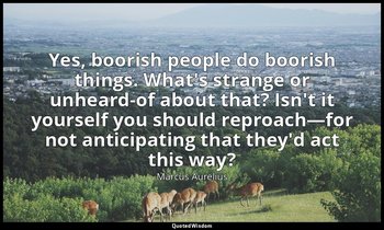 Yes, boorish people do boorish things. What's strange or unheard-of about that?  — Marcus Aurelius