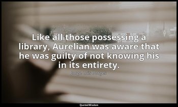 Like all those possessing a library, Aurelian was aware that he was guilty of no — Jorge Luis Borges