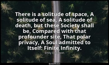 There is a solitude of space, A solitude of sea, A solitude of death, but these  — Emily Dickinson