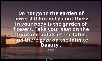 Do not go to the garden of flowers! O Friend! go not there; In your body is the  — Kabir
