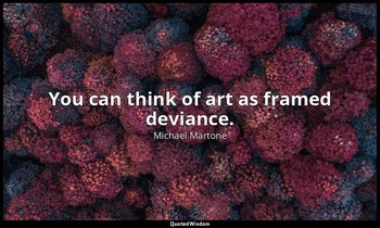 You can think of art as framed deviance. — Michael Martone