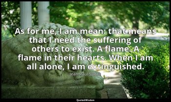 As for me, I am mean: that means that I need the suffering of others to exist. A — Jean-Paul Sartre
