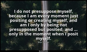 I do not presuppose myself, because I am every moment just positing or creating  — Max Stirner