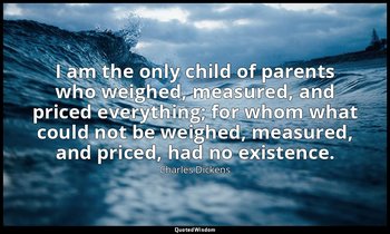 I am the only child of parents who weighed, measured, and priced everything; for — Charles Dickens