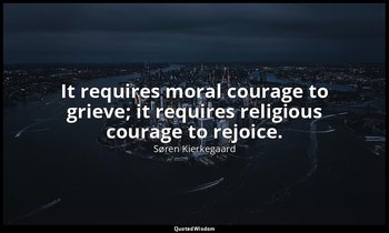 It requires moral courage to grieve; it requires religious courage to rejoice. — Søren Kierkegaard