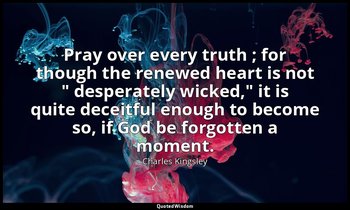 Pray over every truth ; for though the renewed heart is not " desperately wicked — Charles Kingsley