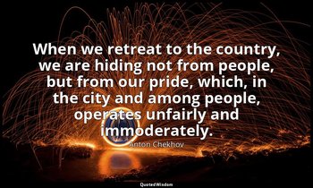When we retreat to the country, we are hiding not from people, but from our prid — Anton Chekhov