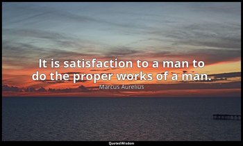 It is satisfaction to a man to do the proper works of a man. — Marcus Aurelius