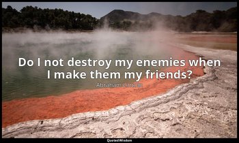 Do I not destroy my enemies when I make them my friends? — Abraham Lincoln