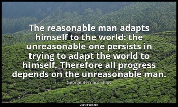 The reasonable man adapts himself to the world: the unreasonable one persists in — George Bernard Shaw