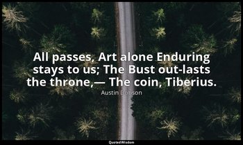 All passes, Art alone Enduring stays to us; The Bust out-lasts the throne,— The  — Austin Dobson
