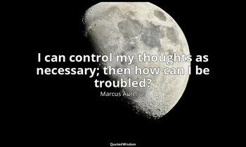 I can control my thoughts as necessary; then how can I be troubled? — Marcus Aurelius