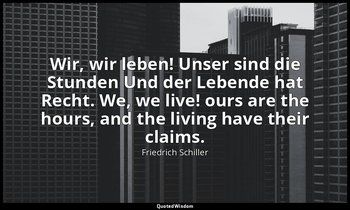 Wir, wir leben! Unser sind die Stunden Und der Lebende hat Recht. We, we live! o — Friedrich Schiller