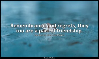 Remembrance and regrets, they too are a part of friendship. — Spoken by Jean-Luc Picard