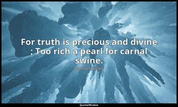 For truth is precious and divine ; Too rich a pearl for carnal swine. — Samuel Butler