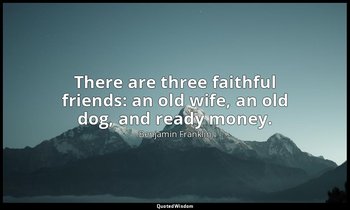 There are three faithful friends: an old wife, an old dog, and ready money. — Benjamin Franklin
