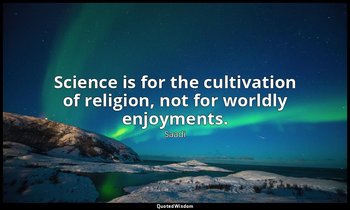 Science is for the cultivation of religion, not for worldly enjoyments. — Saadi