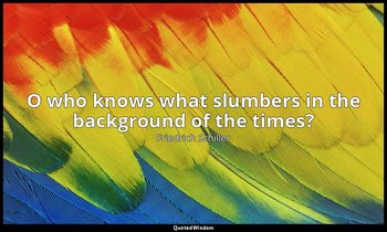 O who knows what slumbers in the background of the times? — Friedrich Schiller