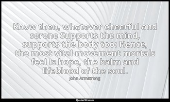 Know then, whatever cheerful and serene Supports the mind, supports the body too — John Armstrong