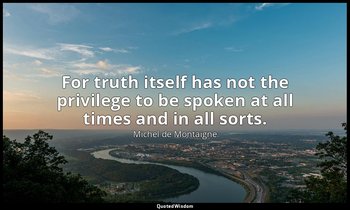 For truth itself has not the privilege to be spoken at all times and in all sort — Michel de Montaigne