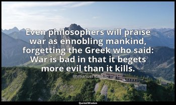 Even philosophers will praise war as ennobling mankind, forgetting the Greek who — Immanuel Kant