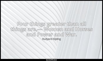 Four things greater than all things are,— Women and Horses and Power and War. — Rudyard Kipling