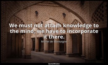 We must not attach knowledge to the mind, we have to incorporate it there. — Michel de Montaigne