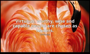 Virtuous, worthy, wise and capable people are chosen as leaders. — Confucius