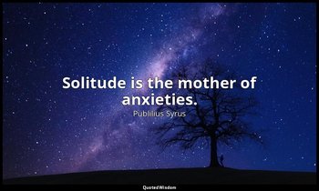 Solitude is the mother of anxieties. — Publilius Syrus