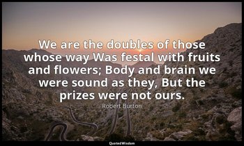 We are the doubles of those whose way Was festal with fruits and flowers; Body a — Robert Burton