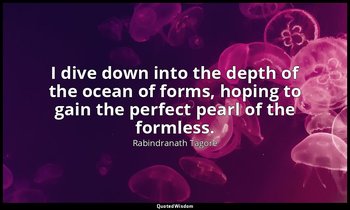 I dive down into the depth of the ocean of forms, hoping to gain the perfect pea — Rabindranath Tagore