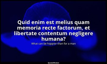 Quid enim est melius quam memoria recte factorum, et libertate contentum neglige — What can be happier than for a man
