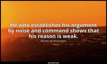 He who establishes his argument by noise and command shows that his reason is we — Michel de Montaigne