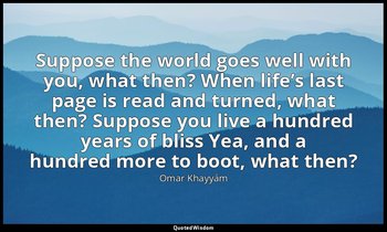 Suppose the world goes well with you, what then? When life’s last page is read a — Omar Khayyám